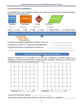 Cuadernillo de actividades para el desarrollo de habilidades matemáticas. 5º primaria.
71
FFóórrmmuullaa ddeell áárreeaa ddeell ppaarraalleellooggrraammoo..
Los paralelogramos, son cuadriláteros (figuras de 4 lados) que tienen los lados opuestos paralelos.
Ejemplos de paralelogramos son:
Cuadrado Rectángulo Rombo Romboide
A = l x l A = b x h A = A = b x h
Donde: A = área l = lado b = base h = altura d = diagonal menor D = diagonal mayor
Un lado de los triángulos rectángulos es también un lado del _______________________.
En ocasiones, en lugar de un cuadrado puede obtenerse un _______________________.
Las figuras que forman un paralelogramo siempre son _____________________________
_________________________________________________________________________________.
Dibuja un romboide de 6 cm de base y 4 cm de altura. Transforma el romboide anterior en un
rectángulo con las mismas dimensiones. Calcula el área de cada figura. Recuerda que una línea de la
cuadrícula es igual a 1 cm, y un cuadro es igual a 1 cm2
.
Romboide A = ____________cm2
Rectángulo A = ____________ cm2
¿Cómo es el área de las 2 figuras? _______________________.
¿Qué formula puedes utilizar para calcular el área del romboide y el rectángulo? _____________.
Paralelos Paralelos Paralelos
Paralelos
 