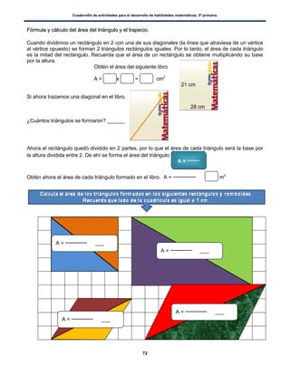 Cuadernillo de actividades para el desarrollo de habilidades matemáticas. 5º primaria.
72
FFóórrmmuullaa yy ccáállccuulloo ddeell áárreeaa ddeell ttrriiáánngguulloo yy eell ttrraappeecciioo..
Cuando dividimos un rectángulo en 2 con una de sus diagonales (la línea que atraviesa de un vértice
al vértice opuesto) se forman 2 triángulos rectángulos iguales. Por lo tanto, el área de cada triángulo
es la mitad del rectángulo. Recuerda que el área de un rectángulo se obtiene multiplicando su base
por la altura.
Obtén el área del siguiente libro
A = x = cm2
Si ahora trazamos una diagonal en el libro.
¿Cuántos triángulos se formaron? ______
Ahora el rectángulo quedó dividido en 2 partes, por lo que el área de cada triángulo será la base por
la altura dividida entre 2. De ahí se forma el área del triángulo
Obtén ahora el área de cada triángulo formado en el libro. A = c m2
21 cm
28 cm
A = ___
A =
A = ___
A = ___
A = ___
 