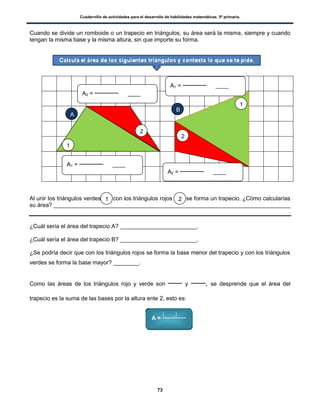 Cuadernillo de actividades para el desarrollo de habilidades matemáticas. 5º primaria.
73
Cuando se divide un romboide o un trapecio en triángulos, su área será la misma, siempre y cuando
tengan la misma base y la misma altura, sin que importe su forma.
Al unir los triángulos verdes con los triángulos rojos se forma un trapecio. ¿Cómo calcularías
su área? __________________________________________________________________________
.
¿Cuál sería el área del trapecio A? ________________________.
¿Cuál sería el área del trapecio B? ________________________.
¿Se podría decir que con los triángulos rojos se forma la base menor del trapecio y con los triángulos
verdes se forma la base mayor? ________.
Como las áreas de los triángulos rojo y verde son y , se desprende que el área del
trapecio es la suma de las bases por la altura ente 2, esto es:
A1 = ____
A2 = ____
1
1
2
2
A
B
1 2
A2 = ____
A1 = ____
A =
( )
 