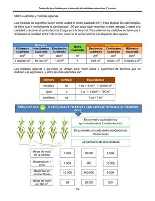 Cuadernillo de actividades para el desarrollo de habilidades matemáticas. 5º primaria.
74
MMeettrroo ccuuaaddrraaddoo yy mmeeddiiddaass aaggrraarriiaass..
Las medidas de superficie tienen como unidad el metro cuadrado (m2
). Para obtener los submúltiplos,
se tiene que ir multiplicando la cantidad por 100 por cada lugar recorrido, o bien, agregar 2 ceros a la
cantidad o recorrer el punto decimal 2 lugares a la derecha. Para obtener los múltiplos se tiene que ir
dividiendo la cantidad entre 100, o bien, recorrer el punto decimal a la izquierda dos lugares.
Múltiplos
Metro
cuadrado
Submúltiplos
Kilómetro
cuadrado
Hectómetro
cuadrado
Decámetro
cuadrado
Decímetro
cuadrado
Centímetro
cuadrado
Milímetro
cuadrado
km2
hm2
dam2
m2
dm2
cm2
mm2
1,000000 m2
10,000 m2
100 m2
1 0.01 m2
0.0001 m2
0.000001 m2
Las medidas agrarias o agrícolas se utilizan para medir áreas o superficies de terrenos que se
dedican a la agricultura, y entre las más utilizadas son:
Nombre Símbolo Equivalencia
hectárea ha 1 ha = 1 hm2
= 10 000 m2
área a 1 a = 1 dam2
= 100 m2
centiárea ca 1 ca = 1 m2
Matas de maíz
en la parcela
1 000 50 000 5 000
Mazorcas en 1
área
1 000 500 10 000
Mazorcas en
una hectáreas
10 000 100 000 5 000
Matas de maíz
en 100 m2 50 50 000 500
En un metro cuadrado hay
aproximadamente 5 matas de maíz
En promedio, en cada metro cuadrado hay
10 mazorcas
La parcela es de una hectárea
 