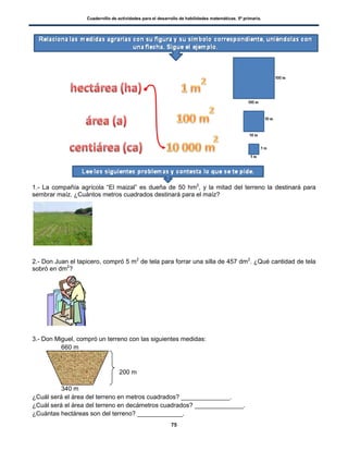 Cuadernillo de actividades para el desarrollo de habilidades matemáticas. 5º primaria.
75
1.- La compañía agrícola “El maizal” es dueña de 50 hm2
, y la mitad del terreno la destinará para
sembrar maíz. ¿Cuántos metros cuadrados destinará para el maíz?
2.- Don Juan el tapicero, compró 5 m2
de tela para forrar una silla de 457 dm2
. ¿Qué cantidad de tela
sobró en dm2
?
3.- Don Miguel, compró un terreno con las siguientes medidas:
660 m
200 m
340 m
¿Cuál será el área del terreno en metros cuadrados? ______________.
¿Cuál será el área del terreno en decámetros cuadrados? ______________.
¿Cuántas hectáreas son del terreno? _____________.
 