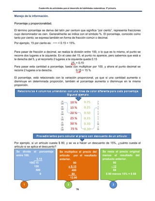 Cuadernillo de actividades para el desarrollo de habilidades matemáticas. 5º primaria.
76
Manejo de la información.
PPoorrcceennttaajjee yy pprrooppoorrcciioonnaalliiddaadd..
El término porcentaje se deriva del latín per centum que significa “por ciento”, representa fracciones
cuyo denominador es cien. Generalmente se indica con el símbolo %. El porcentaje, conocido como
tanto por ciento; se expresa también en forma de fracción común o decimal.
Por ejemplo, 15 por ciento es: = 0.15 = 15%.
Para pasar de fracción a decimal, se realiza la división entre 100, o lo que es lo mismo, el punto se
recorre dos lugares a la izquierda. En el caso del 15, el punto no aparece, pero sabemos que está a
la derecha del 5, y al recorrerlo 2 lugares a la izquierda queda 0.15
15. = 0.15
Para pasar esta cantidad a porcentaje, basta con multiplicar por 100, y ahora el punto decimal se
recorre 2 lugares a la derecha. 0.15 = 15 %
El porcentaje, está relacionado con la variación proporcional, ya que si una cantidad aumenta o
disminuye en determinada proporción, también el porcentaje aumenta o disminuye en la misma
proporción.
Por ejemplo, si un artículo cuesta $ 80, y se va a hacer un descuento de 15%, ¿cuánto cuesta el
artículo si se aplica el descuento?
Se divide el porcentaje
entre 100.
0.15
100 15
150
500
0
Se multiplica el precio del
artículo por el resultado
anterior.
80
x 0.15
400
80 .
12.00
Se resta el precio original
menos el resultado del
producto anterior.
80
- 12
68
$ 80 menos 15% = $ 68
1 2 3
 