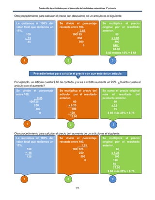 Cuadernillo de actividades para el desarrollo de habilidades matemáticas. 5º primaria.
77
Otro procedimiento para calcular el precio con descuento de un artículo es el siguiente:
Por ejemplo, un artículo cuesta $ 60 de contado, y si es a crédito aumenta un 25%. ¿Cuánto cuesta el
artículo con el aumento?
Otro procedimiento para calcular el precio con aumento de un artículo es el siguiente:
Se divide el porcentaje
entre 100.
0.25
100 25
250
500
0
Se multiplica el precio del
artículo por el resultado
anterior.
60
x 0.25
300
120
15.00
Se suma el precio original
más el resultado del
producto anterior.
60
+ 15
75
$ 60 más 25% = $ 75
1 2 3
Le quitamos al 100% del
valor total que teníamos un
15%.
100
- 15
85
Se divide el porcentaje
restante entre 100.
0.85
100 85
850
500
0
Se multiplica el precio
original por el resultado
anterior.
80
x 0.85
400
640 .
68.00
$ 80 menos 15% = $ 68
1 2 3
Le sumamos al 100% del
valor total que teníamos un
15%.
100
+ 15
125
Se divide el porcentaje
restante entre 100.
1.25
100 125
250
500
0
Se multiplica el precio
original por el resultado
anterior.
60
x 1.25
300
120
60 .
75.00
$ 60 más 25% = $ 75
1 2 3
 