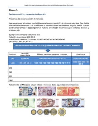 Cuadernillo de actividades para el desarrollo de habilidades matemáticas. 5º primaria.
7
Bloque 1.
Sentido numérico y pensamiento algebraico
PPrroobblleemmaass ddee ddeessccoommppoossiicciióónn ddee nnúúmmeerrooss..
Las operaciones aritméticas nos habilitan para la descomposición de números naturales. Esto facilita
realizar cálculos mentales. Los números de la descomposición se anotan de mayor a menor. Pueden
existir varias formas de descomponer un número: en notación desarrollada; por centenas, decenas y
unidades, etc.
Ejemplo: Descomponer el número 253.
Notación desarrollada: 200+50+3
Por centenas, decenas y unidades: 100+100+10+10+10+10+10+1+1+1
Otra forma: 200+20+20+10+3
Cantidad
Notación
desarrollada
Millares, centenas, decenas, unidades Otra forma
342 300+40+2 100+100+100+10+10+10+10+1+1 200+100+20+20+2
1523 1000+500+20+3 1000+100+100+100+100+100+10+10+1+1+1
1000+200+200+100
+20+3
674
721
298
3495
Actualmente, en México se utilizan billetes y monedas de las siguientes denominaciones:
 