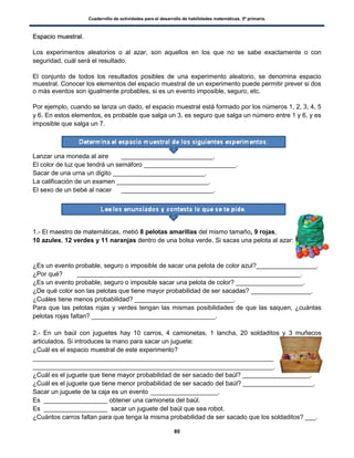 Cuadernillo de actividades para el desarrollo de habilidades matemáticas. 5º primaria.
80
EEssppaacciioo mmuueessttrraall..
Los experimentos aleatorios o al azar, son aquellos en los que no se sabe exactamente o con
seguridad, cuál será el resultado.
El conjunto de todos los resultados posibles de una experimento aleatorio, se denomina espacio
muestral. Conocer los elementos del espacio muestral de un experimento puede permitir prever si dos
o más eventos son igualmente probables, si es un evento imposible, seguro, etc.
Por ejemplo, cuando se lanza un dado, el espacio muestral está formado por los números 1, 2, 3, 4, 5
y 6. En estos elementos, es probable que salga un 3, es seguro que salga un número entre 1 y 6, y es
imposible que salga un 7.
Lanzar una moneda al aire __________________________.
El color de luz que tendrá un semáforo __________________________.
Sacar de una urna un digito __________________________.
La calificación de un examen __________________________.
El sexo de un bebé al nacer __________________________.
1.- El maestro de matemáticas, metió 8 pelotas amarillas del mismo tamaño, 9 rojas,
10 azules, 12 verdes y 11 naranjas dentro de una bolsa verde. Si sacas una pelota al azar:
¿Es un evento probable, seguro o imposible de sacar una pelota de color azul?_________________.
¿Por qué? _______________________________________________________________.
¿Es un evento probable, seguro o imposible sacar una pelota de color? ___________________.
¿De qué color son las pelotas que tiene mayor probabilidad de ser sacadas? _________________.
¿Cuáles tiene menos probabilidad? ____________________________.
Para que las pelotas rojas y verdes tengan las mismas posibilidades de que las saquen, ¿cuántas
pelotas rojas faltan? ___________________________________.
2.- En un baúl con juguetes hay 10 carros, 4 camionetas, 1 lancha, 20 soldaditos y 3 muñecos
articulados. Si introduces la mano para sacar un juguete:
¿Cuál es el espacio muestral de este experimento?
____________________________________________________________________
____________________________________________________________________.
¿Cuál es el juguete que tiene mayor probabilidad de ser sacado del baúl? ___________________.
¿Cuál es el juguete que tiene menor probabilidad de ser sacado del baúl? ____________________.
Sacar un juguete de la caja es un evento ___________________.
Es __________________ obtener una camioneta del baúl.
Es __________________ sacar un juguete del baúl que sea robot.
¿Cuántos carros faltan para que tenga la misma probabilidad de ser sacado que los soldaditos? ___.
 