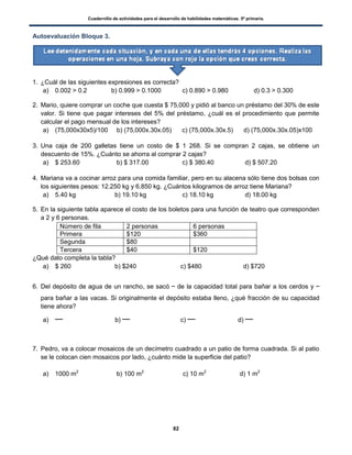 Cuadernillo de actividades para el desarrollo de habilidades matemáticas. 5º primaria.
82
Autoevaluación Bloque 3.
1. ¿Cuál de las siguientes expresiones es correcta?
a) 0.002 > 0.2 b) 0.999 > 0.1000 c) 0.890 > 0.980 d) 0.3 > 0.300
2. Mario, quiere comprar un coche que cuesta $ 75,000 y pidió al banco un préstamo del 30% de este
valor. Si tiene que pagar intereses del 5% del préstamo, ¿cuál es el procedimiento que permite
calcular el pago mensual de los intereses?
a) (75,000x30x5)/100 b) (75,000x.30x.05) c) (75,000x.30x.5) d) (75,000x.30x.05)x100
3. Una caja de 200 galletas tiene un costo de $ 1 268. Si se compran 2 cajas, se obtiene un
descuento de 15%. ¿Cuánto se ahorra al comprar 2 cajas?
a) $ 253.60 b) $ 317.00 c) $ 380.40 d) $ 507.20
4. Mariana va a cocinar arroz para una comida familiar, pero en su alacena sólo tiene dos bolsas con
los siguientes pesos: 12.250 kg y 6.850 kg. ¿Cuántos kilogramos de arroz tiene Mariana?
a) 5.40 kg b) 19.10 kg c) 18.10 kg d) 18.00 kg
5. En la siguiente tabla aparece el costo de los boletos para una función de teatro que corresponden
a 2 y 6 personas.
Número de fila 2 personas 6 personas
Primera $120 $360
Segunda $80
Tercera $40 $120
¿Qué dato completa la tabla?
a) $ 260 b) $240 c) $480 d) $720
6. Del depósito de agua de un rancho, se sacó de la capacidad total para bañar a los cerdos y
para bañar a las vacas. Si originalmente el depósito estaba lleno, ¿qué fracción de su capacidad
tiene ahora?
a) b) c) d)
7. Pedro, va a colocar mosaicos de un decímetro cuadrado a un patio de forma cuadrada. Si al patio
se le colocan cien mosaicos por lado, ¿cuánto mide la superficie del patio?
a) 1000 m2
b) 100 m2
c) 10 m2
d) 1 m2
 