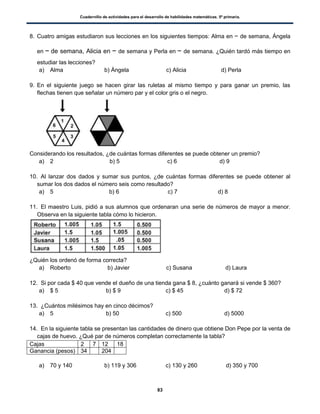 Cuadernillo de actividades para el desarrollo de habilidades matemáticas. 5º primaria.
83
8. Cuatro amigas estudiaron sus lecciones en los siguientes tiempos: Alma en de semana, Ángela
en de semana, Alicia en de semana y Perla en de semana. ¿Quién tardó más tiempo en
estudiar las lecciones?
a) Alma b) Ángela c) Alicia d) Perla
9. En el siguiente juego se hacen girar las ruletas al mismo tiempo y para ganar un premio, las
flechas tienen que señalar un número par y el color gris o el negro.
Considerando los resultados, ¿de cuántas formas diferentes se puede obtener un premio?
a) 2 b) 5 c) 6 d) 9
10. Al lanzar dos dados y sumar sus puntos, ¿de cuántas formas diferentes se puede obtener al
sumar los dos dados el número seis como resultado?
a) 5 b) 6 c) 7 d) 8
11. El maestro Luis, pidió a sus alumnos que ordenaran una serie de números de mayor a menor.
Observa en la siguiente tabla cómo lo hicieron.
¿Quién los ordenó de forma correcta?
a) Roberto b) Javier c) Susana d) Laura
12. Si por cada $ 40 que vende el dueño de una tienda gana $ 8, ¿cuánto ganará si vende $ 360?
a) $ 5 b) $ 9 c) $ 45 d) $ 72
13. ¿Cuántos milésimos hay en cinco décimos?
a) 5 b) 50 c) 500 d) 5000
14. En la siguiente tabla se presentan las cantidades de dinero que obtiene Don Pepe por la venta de
cajas de huevo. ¿Qué par de números completan correctamente la tabla?
Cajas 2 7 12 18
Ganancia (pesos) 34 204
a) 70 y 140 b) 119 y 306 c) 130 y 260 d) 350 y 700
 