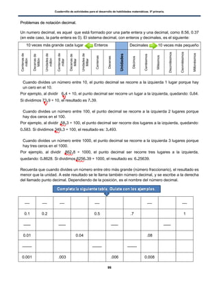 Cuadernillo de actividades para el desarrollo de habilidades matemáticas. 5º primaria.
86
PPrroobblleemmaass ddee nnoottaacciióónn ddeecciimmaall..
Un numero decimal, es aquel que está formado por una parte entera y una decimal, como 8.56, 0.37
(en este caso, la parte entera es 0). El sistema decimal, con enteros y decimales, es el siguiente:
 Cuando divides un número entre 10, el punto decimal se recorre a la izquierda 1 lugar porque hay
un cero en el 10.
Por ejemplo, al dividir 6.4 ÷ 10, el punto decimal ser recorre un lugar a la izquierda, quedando: 0.64.
Si dividimos 73.9 ÷ 10, el resultado es 7.39.
 Cuando divides un número entre 100, el punto decimal se recorre a la izquierda 2 lugares porque
hay dos ceros en el 100.
Por ejemplo, al dividir 58.3 ÷ 100, el punto decimal ser recorre dos lugares a la izquierda, quedando:
0.583. Si dividimos 349.3 ÷ 100, el resultado es: 3.493.
 Cuando divides un número entre 1000, el punto decimal se recorre a la izquierda 3 lugares porque
hay tres ceros en el 1000.
Por ejemplo, al dividir 862.8 ÷ 1000, el punto decimal ser recorre tres lugares a la izquierda,
quedando: 0.8628. Si dividimos 6256.39 ÷ 1000, el resultado es: 6.25639.
Recuerda que cuando divides un número entre otro más grande (número fraccionario), el resultado es
menor que la unidad. A este resultado se le llama también número decimal, y se escribe a la derecha
del llamado punto decimal. Dependiendo de la posición, es el nombre del número decimal.
0.1 0.2 0.5 .7 1
0.01 0.04 .08
0.001 .003 .006 0.008
10 veces más grande cada lugar Enteros Decimales 10 veces más pequeño
Centenasde
millón
Decenasde
Millón
Unidadesde
millón
Centenasde
millar
Decenasde
Millar
Unidadesde
Millar
Centenas
Decenas
Unidades
Décimos
Centésimos
Milésimos
Diezmilésimos
Cienmilésimos
Millonésimos
 
