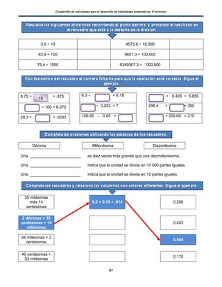 Cuadernillo de actividades para el desarrollo de habilidades matemáticas. 5º primaria.
87
10
3.6 ÷ 10 4573.8 ÷ 10,000
83.9 ÷ 100 9651.3 ÷ 100,000
75.4 ÷ 1000 8349567.3 ÷ ’000,000
8.75 ÷ = .875 6.3 – = 6.18 + 0.435 = 5.856
÷ 100 = 6.672 – 0.253 = 7 296.4 + = 300
28.3 ÷ = .0283 100.85 – 0.05 = + 200.09 = 210
Décima Millonésima Diezmilésima
Una _______________________ es diez veces más grande que una diezmillonésima.
Una _______________________ indica que la unidad se divide en 10 000 partes iguales.
Una _______________________ indica que la unidad se divide en 10 partes iguales.
35 milésimas
más 14
centésimas
0.2 + 0.35 + .014 0.256
2 décimas + 35
centésimas + 14
milésimas
0.453
56 milésimas + 2
centésimas
0.564
40 centésimas +
53 milésimas
0.175
 