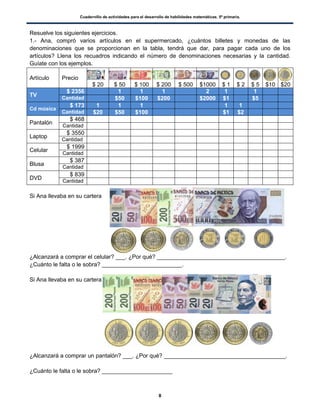 Cuadernillo de actividades para el desarrollo de habilidades matemáticas. 5º primaria.
8
Resuelve los siguientes ejercicios.
1.- Ana, compró varios artículos en el supermercado, ¿cuántos billetes y monedas de las
denominaciones que se proporcionan en la tabla, tendrá que dar, para pagar cada uno de los
artículos? Llena los recuadros indicando el número de denominaciones necesarias y la cantidad.
Guíate con los ejemplos.
Artículo Precio
$ 20 $ 50 $ 100 $ 200 $ 500 $1000 $ 1 $ 2 $ 5 $10 $20
TV
$ 2356 1 1 1 2 1 1
Cantidad $50 $100 $200 $2000 $1 $5
Cd música
$ 173 1 1 1 1 1
Cantidad $20 $50 $100 $1 $2
Pantalón
$ 468
Cantidad
Laptop
$ 3550
Cantidad
Celular
$ 1999
Cantidad
Blusa
$ 387
Cantidad
DVD
$ 839
Cantidad
Si Ana llevaba en su cartera
¿Alcanzará a comprar el celular? ___. ¿Por qué? ________________________________________.
¿Cuánto le falta o le sobra? _________________________.
Si Ana llevaba en su cartera
¿Alcanzará a comprar un pantalón? ___. ¿Por qué? ______________________________________.
¿Cuánto le falta o le sobra? ______________________
 
