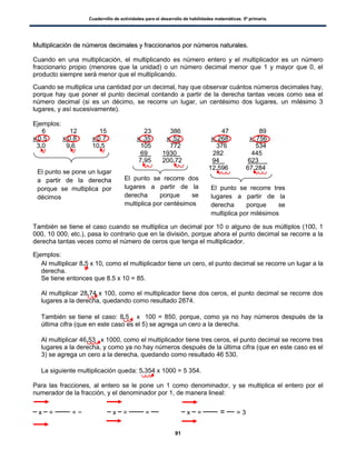 Cuadernillo de actividades para el desarrollo de habilidades matemáticas. 5º primaria.
91
MMuullttiipplliiccaacciióónn ddee nnúúmmeerrooss ddeecciimmaalleess yy ffrraacccciioonnaarriiooss ppoorr nnúúmmeerrooss nnaattuurraalleess..
Cuando en una multiplicación, el multiplicando es número entero y el multiplicador es un número
fraccionario propio (menores que la unidad) o un número decimal menor que 1 y mayor que 0, el
producto siempre será menor que el multiplicando.
Cuando se multiplica una cantidad por un decimal, hay que observar cuántos números decimales hay,
porque hay que poner el punto decimal contando a partir de la derecha tantas veces como sea el
número decimal (si es un décimo, se recorre un lugar, un centésimo dos lugares, un milésimo 3
lugares, y así sucesivamente).
Ejemplos:
6 12 15 23 386 47 89
x 0.5 x 0.8 x 0.7 x .35 x .52 x .268 x .756
3.0 9.6 10.5 105 772 376 534
69 1930 . 282 445
7.95 200.72 94 623 .
12.596 67.284
También se tiene el caso cuando se multiplica un decimal por 10 o alguno de sus múltiplos (100, 1
000, 10 000, etc.), pasa lo contrario que en la división, porque ahora el punto decimal se recorre a la
derecha tantas veces como el número de ceros que tenga el multiplicador.
Ejemplos:
 Al multiplicar 8.5 x 10, como el multiplicador tiene un cero, el punto decimal se recorre un lugar a la
derecha.
Se tiene entonces que 8.5 x 10 = 85.
 Al multiplicar 28.74 x 100, como el multiplicador tiene dos ceros, el punto decimal se recorre dos
lugares a la derecha, quedando como resultado 2874.
 También se tiene el caso: 8.5 x 100 = 850, porque, como ya no hay números después de la
última cifra (que en este caso es el 5) se agrega un cero a la derecha.

 Al multiplicar 46.53 x 1000, como el multiplicador tiene tres ceros, el punto decimal se recorre tres
lugares a la derecha, y como ya no hay números después de la última cifra (que en este caso es el
3) se agrega un cero a la derecha, quedando como resultado 46 530.
 La siguiente multiplicación queda: 5.354 x 1000 = 5 354.
Para las fracciones, al entero se le pone un 1 como denominador, y se multiplica el entero por el
numerador de la fracción, y el denominador por 1, de manera lineal:
x = = x = = x = = = 3
El punto se pone un lugar
a partir de la derecha
porque se multiplica por
décimos
El punto se recorre dos
lugares a partir de la
derecha porque se
multiplica por centésimos
El punto se recorre tres
lugares a partir de la
derecha porque se
multiplica por milésimos
 
