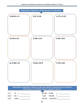 Cuadernillo de actividades para el desarrollo de habilidades matemáticas. 5º primaria.
92
41.5 10 = _____________ 245.38 10 000 = _______________
34.51 100 = _____________ 12.38 100 000 = _______________
4.65 1 000 = _____________ 19.8742 1 000 000 = _______________
a) 405.43 x 31 b) 87 x 0.02 c) 101 x 0.101
d) 379.4 x 28 e) 562 x 2.34 f) 254 x 38.5
g) 75.486 x 39 h) 842 x 56.79 i) 732 x 4.09
 