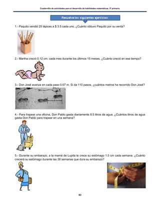 Cuadernillo de actividades para el desarrollo de habilidades matemáticas. 5º primaria.
93
1.- Paquito vendió 25 lápices a $ 3.5 cada uno. ¿Cuánto obtuvo Paquito por su venta?
2.- Martha creció 0.12 cm. cada mes durante los últimos 15 meses. ¿Cuánto creció en ese tiempo?
3.- Don José avanza en cada paso 0.67 m. Si da 110 pasos, ¿cuántos metros ha recorrido Don José?
4.- Para trapear una oficina, Don Pablo gasta diariamente 8.5 litros de agua. ¿Cuántos litros de agua
gasta Don Pablo para trapear en una semana?
5.- Durante su embarazo, a la mamá de Lupita le crece su estómago 1.5 cm cada semana. ¿Cuánto
crecerá su estómago durante las 38 semanas que dura su embarazo?
 