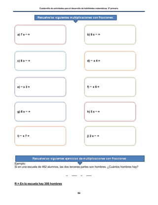 Cuadernillo de actividades para el desarrollo de habilidades matemáticas. 5º primaria.
94
Ejemplo:
Si en una escuela de 462 alumnos, las dos terceras partes son hombres. ¿Cuántos hombres hay?
R = En la escuela hay 308 hombres
a) 7 x = b) 9 x =
c) 8 x = d) x 4 =
e) x 3 = f) x 6 =
g) 8 x = h) 5 x =
i) x 7 = j) 2 x =
 