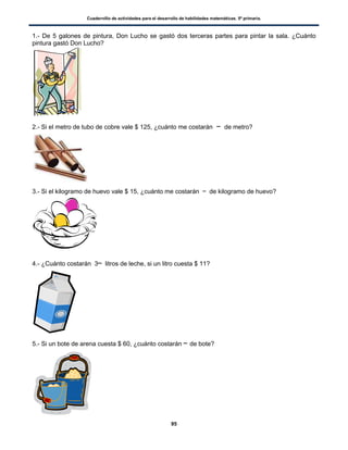 Cuadernillo de actividades para el desarrollo de habilidades matemáticas. 5º primaria.
95
1.- De 5 galones de pintura, Don Lucho se gastó dos terceras partes para pintar la sala. ¿Cuánto
pintura gastó Don Lucho?
2.- Si el metro de tubo de cobre vale $ 125, ¿cuánto me costarán de metro?
3.- Si el kilogramo de huevo vale $ 15, ¿cuánto me costarán de kilogramo de huevo?
4.- ¿Cuánto costarán 3 litros de leche, si un litro cuesta $ 11?
5.- Si un bote de arena cuesta $ 60, ¿cuánto costarán de bote?
 