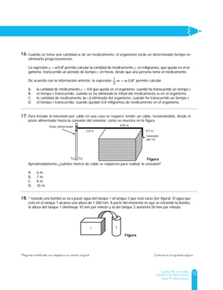 15
Cuadernillo de prueba
EJEMPLO DE PREGUNTAS
Saber 9º Matemáticas
Cuando se toma una cantidad m de un medicamento, el organismo tarda un determinado tiempo en
eliminarlo progresivamente.
La expresión y = m0,8t permite calcular la cantidad de medicamento y, en miligramos, que queda en el or-
ganismo, transcurrido un periodo de tiempo t, en horas, desde que una persona toma el medicamento.
De acuerdo con la información anterior, la expresión permite calcular
A. la cantidad de medicamento y = 0,8 que queda en el organismo, cuando ha transcurrido un tiempo t.
B. el tiempo t transcurrido, cuando se ha eliminado la mitad del medicamento m en el organismo.
C. la cantidad de medicamento (m–y) eliminada del organismo, cuando ha transcurrido un tiempo t.
D. el tiempo t transcurrido, cuando quedan 0,8 miligramos de medicamento en el organismo.
1
2
= m 0,8tm
Para instalar la televisión por cable en una casa se requiere tender un cable, tensionándolo, desde el
poste alimentador hasta la conexión del televisor, como se muestra en la figura.
Aproximadamente ¿cuántos metros de cable se requieren para realizar la conexión?
A. 6 m.
B. 7 m.
C. 8 m.
D. 10 m.
Figura
Poste alimentador
3,8 m
4,93 m
0,7 m
Conexión
del T.V.
* Usando una bomba se va a pasar agua del tanque 1 al tanque 2 que está vacío (ver figura). El agua que
está en el tanque 1 alcanza una altura de 1.200 mm. A partir del momento en que se enciende la bomba,
la altura del tanque 1 disminuye 10 mm por minuto y la del tanque 2 aumenta 50 mm por minuto.
¿Cuál expresión permite encontrar los minutos (x) que deben transcurrir, a partir del momento en que
se enciende la bomba, para que la altura del agua en los dos tanques sea la misma?
A. 1200 - 10x = 50x
B. 1200 + 30x = 30x
C. x + x = 50 + 10
D. 600 - x = x
21
Figura
16.
17.
18.
Continúa en la siguiente página*Pregunta modificada con respecto a su versión original	
 
