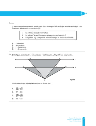 17
Cuadernillo de prueba
EJEMPLO DE PREGUNTAS
Saber 9º Matemáticas
Continúa
la gráfica.
¿Cuál o cuáles de las siguientes afirmaciones sobre el tiempo transcurrido y la altura alcanzada por cada
una de las pelotas es o son verdadera(s)?
A. l solamente.
B. lll solamente.
C. l y ll solamente.
D. l y lll solamente.
Gráfica
64
48
32
24
Tiempo (seg)
Altura (m)
Pelota E
Pelota F
l. La pelota E alcanzó mayor altura
ll. La pelota F alcanzó la máxima altura antes que la pelota E.
lll. Las pelotas E y F emplearon el mismo tiempo en realizar su recorrido.
En la figura, las rectas h y j son paralelas, y los triángulos LPR y OPS son congruentes.
Con la información anterior NO es correcto afirmar que
A. = .
B. RP = SO.
C. = .
D. MR = NS.
PR
PM
PS
PN
PM
PN
PR
PS
j
h
L R
M
P
N
S O
Figura
21.
 