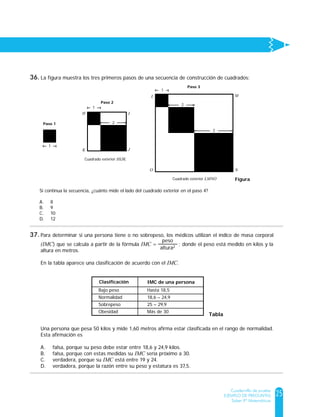 25
Cuadernillo de prueba
EJEMPLO DE PREGUNTAS
Saber 9º Matemáticas
La figura muestra los tres primeros pasos de una secuencia de construcción de cuadrados:
Si continua la secuencia, ¿cuánto mide el lado del cuadrado exterior en el paso 4?
A. 8
B. 9
C. 10
D. 12
Figura
1
Paso 1
Paso 2
2
Cuadrado exterior HIJK
1
H I
JK
1
2
3
Cuadrado exterior LMNO
O N
L M
Paso 3
La figura muestra los tres primeros pasos de una secuencia de construcción de cuadrados:
Si continua la secuencia, ¿cuánto mide el lado del cuadrado exterior en el paso 4?
A. 8
B. 9
C. 10
D. 12
Figura
1
Paso 1
Paso 2
2
Cuadrado exterior HIJK
1
H I
JK
1
2
3
Cuadrado exterior LMNO
O N
L M
Paso 3
Para determinar si una persona tiene o no sobrepeso, los médicos utilizan el índice de masa corporal
(IMC) que se calcula a partir de la fórmula IMC = ; donde el peso está medido en kilos y la
altura en metros.
En la tabla aparece una clasificación de acuerdo con el IMC.
Una persona que pesa 50 kilos y mide 1,60 metros afirma estar clasificada en el rango de normalidad.
Esta afirmación es
A. falsa, porque su peso debe estar entre 18,6 y 24,9 kilos.
B. falsa, porque con estas medidas su IMC sería próximo a 30.
C. verdadera, porque su IMC está entre 19 y 24.
D. verdadera, porque la razón entre su peso y estatura es 37,5.
peso
altura2
Tabla
Clasificación IMC de una persona
Bajo peso
Normalidad
Sobrepeso
Obesidad
Hasta 18,5
18,6 – 24,9
25 – 29,9
Más de 30
36.
37.
 