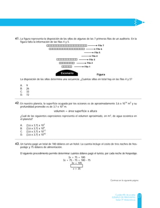 27
Cuadernillo de prueba
EJEMPLO DE PREGUNTAS
Saber 9º Matemáticas
La figura representa la disposición de las sillas de algunas de las 7 primeras filas de un auditorio. En la
figura falta la información de las filas 4 y 5.
La disposición de las sillas determina una secuencia. ¿Cuántas sillas en total hay en las filas 4 y 5?
A. 9
B. 26
C. 33
D. 72
Figura
Escenario
Fila 7
Fila 6
Fila 1
Fila 2
Fila 3
Fila 4
Fila 5
En nuestro planeta, la superficie ocupada por los océanos es de aproximadamente 3,6 x 1014
m2
y su
profundidad promedio es de 3,7 x 103
m.
¿Cuál de las siguientes expresiones representa el volumen aproximado, en m3, de agua oceánica en
el planeta?
A. (3,6 x 3,7) x 103
B. (3,6 x 3,7) x 106
C. (3,6 x 3,7) x 1017
D. (3,6 x 3,7) x 1042
volumen = área superficie x altura
Un turista pagó un total de 180 dólares en un hotel. La cuenta incluye el costo de tres noches de hos-
pedaje y 75 dólares de alimentación.
El siguiente procedimiento permite determinar cuántos dólares pagó el turista, por cada noche de hospedaje.
¿Cuál de los siguientes pasos completa correctamente el procedimiento?
A. 3x - 3 = 105 - 3
B. 3x + 3 = 105 + 3
C. 3.(3x) = (3).105
D. =
3x + 75 = 180
3x + 75 - 75 = 180 - 75
3x = 105
x = 35
3x
3
105
3
41.
42.
43.
Continúa en la siguiente página
 