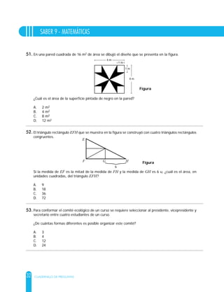 32
SABER 9 - MATEMÁTICAS
CUADERNILLO DE PREGUNTAS
En una pared cuadrada de 16 m2 de área se dibujó el diseño que se presenta en la figura.
¿Cuál es el área de la superficie pintada de negro en la pared?
A. 2 m2
B. 4 m2
C. 8 m2
D. 12 m2
1 m
1 m
4 m
4 m
Figura
El triángulo rectángulo EFH que se muestra en la figura se construyó con cuatro triángulos rectángulos
congruentes.
Si la medida de EF es la mitad de la medida de FH y la medida de GH es 6 u, ¿cuál es el área, en
unidades cuadradas, del triángulo EFH?
A. 9
B. 18
C. 36
D. 72
E
F G H
6
Figura
Para conformar el comité ecológico de un curso se requiere seleccionar al presidente, vicepresidente y
secretario entre cuatro estudiantes de un curso.
¿De cuántas formas diferentes es posible organizar este comité?
A. 3
B. 4
C. 12
D. 24
51.
52.
53.
 