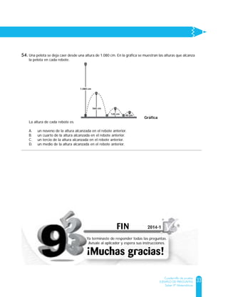 33
Cuadernillo de prueba
EJEMPLO DE PREGUNTAS
Saber 9º Matemáticas
Una pelota se deja caer desde una altura de 1.080 cm. En la gráfica se muestran las alturas que alcanza
la pelota en cada rebote.
La altura de cada rebote es
A. un noveno de la altura alcanzada en el rebote anterior.
B. un cuarto de la altura alcanzada en el rebote anterior.
C. un tercio de la altura alcanzada en el rebote anterior.
D. un medio de la altura alcanzada en el rebote anterior.
Gráfica
1.080 cm
360 cm
120 cm
40 cm
54.
FIN
¡Muchas gracias!
Ya terminaste de responder todas las preguntas.
Avísale al aplicador y espera sus instrucciones.
2014-12014-1
 