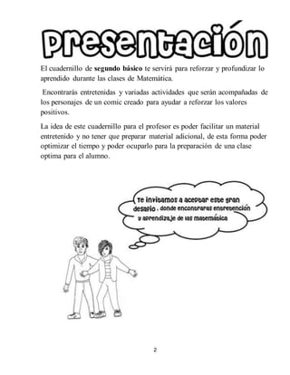 2
El cuadernillo de segundo básico te servirá para reforzar y profundizar lo
aprendido durante las clases de Matemática.
Encontrarás entretenidas y variadas actividades que serán acompañadas de
los personajes de un comic creado para ayudar a reforzar los valores
positivos.
La idea de este cuadernillo para el profesor es poder facilitar un material
entretenido y no tener que preparar material adicional, de esta forma poder
optimizar el tiempo y poder ocuparlo para la preparación de una clase
optima para el alumno.
 