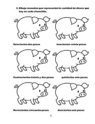 72
3. Dibuja monedas que representen la cantidad de dinero que
hay en cada chanchito.
Seiscientos dos pesos trescientos veinte pesos
Cuatrocientos treinta y dos pesos quinientos seis pesos
Novecientos cincuenta pesos doscientos seis pesos
 