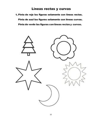 77
Líneas rectas y curvas
1. Pinta de rojo las figuras solamente con líneas rectas.
Pinta de azul las figuras solamente con líneas curvas.
Pinta de verde las figuras con líneas rectas y curvas.
 