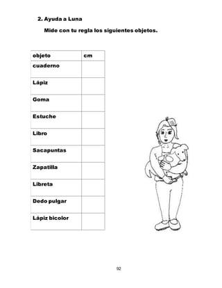 92
objeto cm
cuaderno
Lápiz
Goma
Estuche
Libro
Sacapuntas
Zapatilla
Libreta
Dedo pulgar
Lápiz bicolor
2. Ayuda a Luna
Mide con tu regla los siguientes objetos.
 