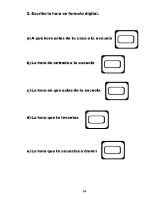 94
2. Escribe la hora en formato digital.
a) A qué hora sales de tu casa a la escuela
b) La hora de entrada a la escuela
c) La hora en que sales de la escuela
d) La hora que te levantas
e) La hora que te acuestas a dormir
 
