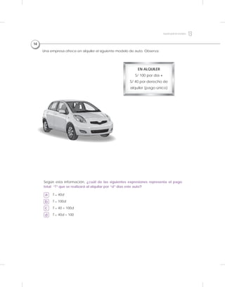 a
b
c
d
Una empresa ofrece en alquiler el siguiente modelo de auto. Observa:
T = 40d
T = 100d
T = 40 + 100d
T = 40d + 100
Según esta información, ¿cuál de las siguientes expresiones representa el pago
total “T” que se realizará al alquilar por “d” días este auto?
EN ALQUILER
S/ 100 por día +
S/ 40 por derecho de
alquiler (pago único)
14
13Segundogradodesecundaria
 
