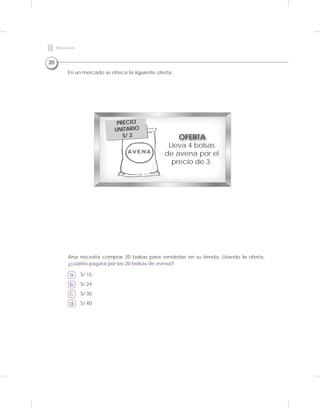 20
a
b
c
d
En un mercado se ofrece la siguiente oferta:
Ana necesita comprar 20 bolsas para venderlas en su tienda. Usando la oferta,
¿cuánto pagará por las 20 bolsas de avena?
S/ 15
S/ 24
S/ 30
S/ 40
Lleva 4 bolsas
de avena por el
precio de 3.
OFERTA
PRECIO
UNITARIO
S/ 2
18 Kitdeevaluación
 