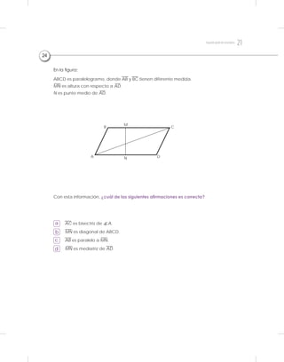 En la figura:
ABCD es paralelogramo, donde AB y BC tienen diferente medida.
MN es altura con respecto a AD.
N es punto medio de AD.
Con esta información, ¿cuál de las siguientes afirmaciones es correcta?
a
b
c
d
AC es bisectriz de A.
MN es diagonal de ABCD.
AB es paralelo a MN.
MN es mediatriz de AD.
24
B
M
C
DA N
21Segundogradodesecundaria
 