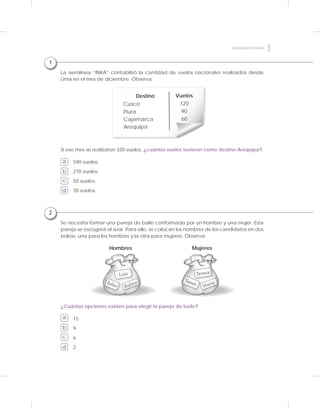 2
Se necesita formar una pareja de baile conformada por un hombre y una mujer. Esta
pareja se escogerá al azar. Para ello, se colocan los nombres de los candidatos en dos
bolsas, una para los hombres y la otra para mujeres. Observa:
¿Cuántas opciones existen para elegir la pareja de baile?
a
b
c
d
15
9
6
2
Julio Rubén
Luis
Hombres
Yanet Nuria
Teresa
Mujeres
1
Si ese mes se realizaron 320 vuelos, ¿cuántos vuelos tuvieron como destino Arequipa?
a
b
c
d
La aerolínea “INKA” contabilizó la cantidad de vuelos nacionales realizados desde
Lima en el mes de diciembre. Observa:
590 vuelos.
270 vuelos.
50 vuelos.
30 vuelos.
Destino Vuelos
Cusco 120
Piura 90
Cajamarca 60
Arequipa
3Segundogradodesecundaria
 