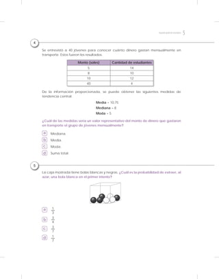 5
La caja mostrada tiene bolas blancas y negras. ¿Cuál es la probabilidad de extraer, al
azar, una bola blanca en el primer intento?
a
b
c
d
¿Cuál de las medidas sería un valor representativo del monto de dinero que gastaron
en transporte el grupo de jóvenes mensualmente?
De la información proporcionada, se puede obtener las siguientes medidas de
tendencia central:
Mediana.
Media.
Moda.
Suma total.
Se entrevistó a 40 jóvenes para conocer cuánto dinero gastan mensualmente en
transporte. Estos fueron los resultados.
a
b
c
d
Monto (soles) Cantidad de estudiantes
5 14
8 10
10 12
40 4
3
7
3
4
1
3
1
7
Media = 10,75
Mediana = 8
Moda = 5
4
5Segundogradodesecundaria
 