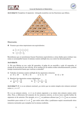Curso de Nivelación en Matemática
9
Actividad 5: Completar el siguiente triángulo numérico con las fracciones que faltan.
Observación:
 Veamos que estas expresiones son equivalentes:
a)
3
5
= 3 ∙
1
5
=
1
5
+
1
5
+
1
5
b) −
3
8
=
−3
8
=
3
−8
Recordemos que si necesitamos buscar fracciones equivalentes a otras dadas para realizar una
suma es aconsejable buscar el mínimo común múltiplo (m.c.m.) entre los denominadores.
Actividad 6:
1) En una fábrica se oye, cada 20 segundos, el golpe de un martillo y cada 45 segundos, el
escape de la presión de una válvula. Si se acaban de oír ambos ruidos simultáneamente ¿cuánto
tiempo transcurrirá hasta que vuelvan a coincidir?
2) Calcular el mínimo común múltiplo de los siguientes números:
a) 15 y 20 b) 30 y 45 c) 4, 6 y 10 d) 12 y 18
3) Resolver las siguientes sumas algebraicas:
a)
7
30
+
4
5
−
8
45
b)
11
4
−
5
6
+
1
18
−
9
10
Actividad 7: Si 𝑛 es un número racional, ¿es cierto que no existe ningún otro número racional
entre 𝑛 y 𝑛 + 1?
Si 𝑛 es un número entero, 𝑛 + 1 es el entero siguiente y no existe otro número entero entre
ellos. Pero, a diferencia del conjunto de los números enteros, en ℚ no tiene sentido hablar de
siguiente ni de anterior. Por ejemplo, si 𝑛 =
1
2
no podemos afirmar que
1
2
+ 1 =
3
2
sea su sucesor
inmediato pues existe el 1 o el
3
4
que están entre ellos y podríamos seguir encontrando otros
números racionales que cumplan con la misma condición.
1
1/2 1/2
1/3 1/31/6
1/4 1/41/12 1/12
1/301/20 1/201/5
1/6
1/7
1/30 1/60 1/60
 