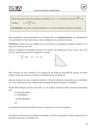 Curso de Nivelación en Matemática
10
Esta propiedad se expresa diciendo que el conjunto ℚ es un conjunto denso, en contraposición
a los naturales ℕ y los enteros ℞ que, como ya dijimos, son conjuntos discretos.
Problema: ¿Cuáles son las medidas de los catetos de un triángulo rectángulo isósceles si se
sabe que su área es 6,5 𝑐𝑚2
?
Como el triángulo es rectángulo isósceles, sus catetos son iguales por lo que el área que es de
6,5 cm2
queda expresada con la siguiente ecuación:
𝑥 ∙ 𝑥
2
= 6,5 ⟺ 𝑥2
= 13
Esta ecuación no tiene solución en el conjunto de los números racionales ℚ, porque no existe
ningún número racional que elevado al cuadrado dé por resultado 13.
Aparece entonces un nuevo conjunto numérico, el de los números irracionales que se simboliza
con 𝕀. Los elementos de este conjunto tienen desarrollo decimal infinito no periódico.
El lado del triángulo anterior mide 13 y es un número irracional. Otros números irracionales
son:
6,12123123412345….
𝜋 = 3,14159254 …
−15,161718192021 …
7
3
Los números irracionales también tienen su ubicación en la recta numérica.
El conjunto formado por los números racionales y por los irracionales se llama conjunto de los
números reales que se simboliza ℝ.
Observemos que entre dos números racionales, 𝑎 y 𝑏 , 𝑎 < 𝑏, existe el racional
𝑎+𝑏
2
que
verifica: 𝑎 <
𝑎+𝑏
2
< 𝑏
Conclusión: entre dos racionales distintos a y b existen infinitos números racionales.
𝑥
𝑥
x
 
