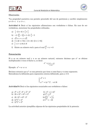 Curso de Nivelación en Matemática
12
Observación:
*La propiedad asociativa nos permite prescindir del uso de paréntesis y escribir simplemente
𝑎 + 𝑏 + 𝑐 ó 𝑎 ∙ 𝑏 ∙ 𝑐 .
Actividad 8: Decir si las siguientes afirmaciones son verdaderas o falsas. En caso de ser
verdaderas, mencionar las propiedades utilizadas.
a)
1
3
∙ 5 + 4 =
4
3
+
5
3
b) −2 ∙
8
9
− 5 = −2 ∙
8
9
− 5
c) 2 + 𝑐 = 𝑐 + 2
d) 3 + 8 ∙ −9 = 3 + 8 ∙ 3 + −9
e)
1
𝑎
∙ 𝑎 = 1, ∀𝑎 ∈ 𝑅
f) Existe un número real 𝑥 para el cual
5
𝜋
+ 𝑥 = 0
Potenciación
Si 𝑎 es un número real y 𝑛 es un número natural, entonces decimos que 𝑎 𝑛
se obtiene
multiplicando 𝑛 veces el factor 𝑎, es decir:
...n
n veces
a a a a   
Ejemplo: 𝑎3
= 𝑎 ∙ 𝑎 ∙ 𝑎
Decimos entonces que 𝑎 𝑛
es una potencia que tiene 𝑎 como base y 𝑛 como exponente.
Extendemos la definición para exponentes enteros definiendo, para 𝑎 ≠ 0:
𝑎0
= 1
𝑎−𝑛
= 𝑎−1 𝑛
, 𝑛 ∈ ℕ
Actividad 9: Decir si los siguientes enunciados son verdaderos o falsos:
a) 28
= 22
∙ 26
= 25
∙ 23
f) −32
= −3 2
b) 8 + 3 2
= 82
+ 32
g) 54
= 45
c) 8 ∙ 3 2
= 82
∙ 32
h)
3
4
−2
=
4−2
3−2
d) 23 2
= 25
i) 5−2
= −10
e) 23 2
= 26
La actividad anterior ejemplifica algunas de las siguientes propiedades de la potencia:
 