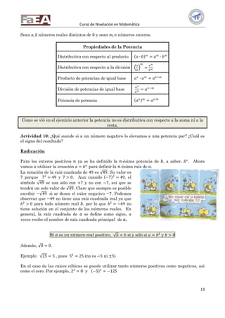 Curso de Nivelación en Matemática
13
Sean 𝑎, 𝑏 números reales distintos de 0 y sean 𝑚, 𝑛 números enteros.
Propiedades de la Potencia
Distributiva con respecto al producto 𝑎 ∙ 𝑏 𝑚
= 𝑎 𝑚
∙ 𝑏 𝑚
Distributiva con respecto a la división
𝑎
𝑏
𝑚
=
𝑎 𝑚
𝑏 𝑚
Producto de potencias de igual base 𝑎 𝑛
∙ 𝑎 𝑚
= 𝑎 𝑛+𝑚
División de potencias de igual base
𝑎 𝑛
𝑎 𝑚 = 𝑎 𝑛−𝑚
Potencia de potencia 𝑎 𝑛 𝑚
= 𝑎 𝑛∙𝑚
Como se vió en el ejercicio anterior la potencia no es distributiva con respecto a la suma ni a la
resta.
Actividad 10: ¿Qué sucede si a un número negativo lo elevamos a una potencia par? ¿Cuál es
el signo del resultado?
Radicación
Para los enteros positivos 𝑛 ya se ha definido la 𝑛-ésima potencia de 𝑏, a saber, 𝑏 𝑛
. Ahora
vamos a utilizar la ecuación 𝑎 = 𝑏 𝑛
para definir la 𝑛-ésima raíz de 𝑎.
La notación de la raíz cuadrada de 49 es 49. Su valor es
7 porque 72
= 49 y 7 > 0. Aun cuando −7 2
= 49, el
símbolo 49 se usa sólo con +7 y no con −7, así que se
tendrá un solo valor de 49. Claro que siempre es posible
escribir − 49 si se desea el valor negativo −7. Podemos
observar que −49 no tiene una raíz cuadrada real ya que
𝑏2
> 0 para todo número real 𝑏, por lo que 𝑏2
= −49 no
tiene solución en el conjunto de los números reales. En
general, la raíz cuadrada de 𝑎 se define como sigue, a
veces recibe el nombre de raíz cuadrada principal de 𝑎.
Si 𝑎 es un número real positivo, 𝑎 = 𝑏 si y sólo si 𝑎 = 𝑏2
y 𝑏 > 0
Además, 0 = 0.
Ejemplo: 25 = 5 , pues 52
= 25 (no es −5 ni ±5)
En el caso de las raíces cúbicas se puede utilizar tanto números positivos como negativos, así
como el cero. Por ejemplo, 23
= 8 y −5 3
= −125
 