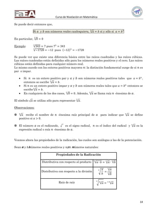 Curso de Nivelación en Matemática
14
Se puede decir entonces que,
Si 𝑎 y 𝑏 son números reales cualesquiera, 𝑎3
= 𝑏 si y sólo si 𝑎 = 𝑏3
En particular, 0
3
= 0
Ejemplo: 343
3
= 7 pues 73
= 343
−1728
3
= −12 pues −12 3
= −1728
Se puede ver que existe una diferencia básica entre las raíces cuadradas y las raíces cúbicas.
Las raíces cuadradas están definidas sólo para los números reales positivos y el cero. Las raíces
cúbicas están definidas para cualquier número real.
Lo mismo sucede con los enteros positivos mayores 𝑛: la distinción fundamental surge de si 𝑛 es
par o impar.
 Si 𝑛 es un entero positivo par y 𝑎 y 𝑏 son números reales positivos tales que 𝑎 = 𝑏 𝑛
,
entonces se escribe 𝑎
𝑛
= 𝑏.
 Si 𝑛 es un entero positivo impar y 𝑎 y 𝑏 son números reales tales que 𝑎 = 𝑏 𝑛
entonces se
escribe 𝑎𝑛
= 𝑏.
 En cualquiera de los dos casos, 0
𝑛
= 0. Además, 𝑎
𝑛
se llama raíz 𝑛 -énesima de 𝑎.
El símbolo 𝑎 se utiliza sólo para representar 𝑎2
.
Observaciones:
 𝑎
𝑛
recibe el nombre de 𝑛 -énesima raíz principal de 𝑎 para indicar que 𝑎
𝑛
se define
positivo si 𝑎 > 0.
 El número 𝑎 es el radicando, es el signo radical, 𝑛 es el índice del radical y 𝑎𝑛
es la
expresión radical o raíz 𝑛 -énesima de 𝑎.
Veamos ahora las propiedades de la radicación, las cuales son análogas a las de la potenciación.
Sean 𝑎𝑎 y 𝑏 𝑏números reales positivos y 𝑛 𝑛, 𝑚 𝑚números naturales:
Propiedades de la Radicación
Distributiva con respecto al producto 𝑎 ∙ 𝑏
𝑛
= 𝑎𝑛
∙ 𝑏
𝑛
Distributiva con respecto a la división
𝑎
𝑏
𝑛
=
𝑎𝑛
𝑏
𝑛
Raíz de raíz 𝑎𝑚𝑛
= 𝑎𝑛∙𝑚
 