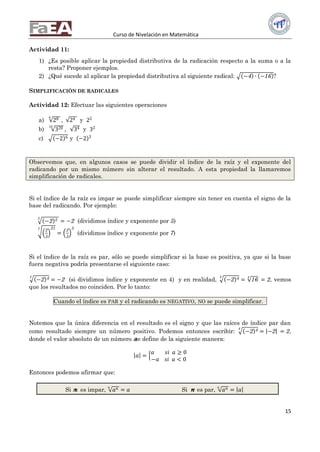 Curso de Nivelación en Matemática
15
Actividad 11:
1) ¿Es posible aplicar la propiedad distributiva de la radicación respecto a la suma o a la
resta? Proponer ejemplos.
2) ¿Qué sucede al aplicar la propiedad distributiva al siguiente radical: −4 ∙ −16 ?
SIMPLIFICACIÓN DE RADICALES
Actividad 12: Efectuar las siguientes operaciones
a) 284
, 24 y 22
b) 32010
, 34 y 32
c) −2 6 y −2 3
Observemos que, en algunos casos se puede dividir el índice de la raíz y el exponente del
radicando por un mismo número sin alterar el resultado. A esta propiedad la llamaremos
simplificación de radicales.
Si el índice de la raíz es impar se puede simplificar siempre sin tener en cuenta el signo de la
base del radicando. Por ejemplo:
−2 55
= −2 (dividimos índice y exponente por 5)
2
3
217
=
2
3
3
(dividimos índice y exponente por 7)
Si el índice de la raíz es par, sólo se puede simplificar si la base es positiva, ya que si la base
fuera negativa podría presentarse el siguiente caso:
−2 44
= −2 (si dividimos índice y exponente en 4) y en realidad, −2 44
= 16
4
= 2, vemos
que los resultados no coinciden. Por lo tanto:
Cuando el índice es PAR y el radicando es NEGATIVO, NO se puede simplificar...
Notemos que la única diferencia en el resultado es el signo y que las raíces de índice par dan
como resultado siempre un número positivo. Podemos entonces escribir: −2 44
= −2 = 2,
donde el valor absoluto de un número 𝑎se define de la siguiente manera:
𝑎 =
𝑎 𝑠𝑖 𝑎 ≥ 0
−𝑎 𝑠𝑖 𝑎 < 0
Entonces podemos afirmar que:
Si 𝑛𝑛 es impar, 𝑎 𝑛𝑛
= 𝑎 Si 𝑛𝑛 es par, 𝑎 𝑛𝑛
= 𝑎
 