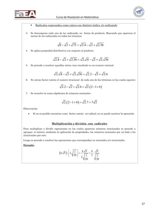 Curso de Nivelación en Matemática
17
 Radicales expresados como raíces con distinto índice y/o radicando
3. Se descompone cada uno de los radicando, en forma de producto. Buscando que aparezca el
menor de los radicandos en todos los términos
8 2 72 2.4 2 2.36    
4. Se aplica propiedad distributiva con respecto al producto
2.4 2 2.36 2. 4 2 2. 36    
5. Se procede a resolver aquellas raíces cuyo resultado es un numero racional
2. 4 2 2. 36 2.2 2 2.6    
6. Se extrae factor común el numero irracional de cada uno de los términos en los cuales aparece
 2.2 2 2.6 2. 2 1 6    
7. Se resuelve la suma algebraica de números racionales
 2. 2 1 6 2.7 7 2   
Observación:
 Si no es posible encontrar como factor común un radical, no se puede resolver la operación
Multiplicación y división con radicales
Para multiplicar o dividir expresiones en las cuales aparecen números irracionales se procede a
agrupar, si existen, mediante la aplicación de propiedades, los números racionales por un lado y los
irracionales por otro.
Luego se procede a resolver las operaciones que correspondan en racionales y/o irracionales.
Ejemplo:
  1 8. 5 8 5
8. 5 : 2. .
20 21 1
2.
20 20
 
   
 
 