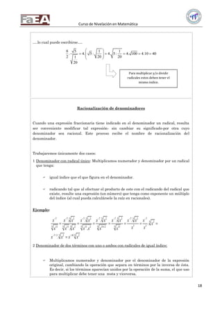 Curso de Nivelación en Matemática
18
….lo cual puede escribirse….
8 5 1 1
. 4. 5 : 4. 5: 4. 100 4.10 40
2 20 201
20
 
      
 
Racionalización de denominadores
Cuando una expresión fraccionaria tiene indicado en el denominador un radical, resulta
ser conveniente modificar tal expresión- sin cambiar su significado-por otra cuyo
denominador sea racional. Este proceso recibe el nombre de racionalización del
denominador.
Trabajaremos únicamente dos casos:
1 Denominador con radical único: Multiplicamos numerador y denominador por un radical
que tenga:
 igual índice que el que figura en el denominador.
 radicando tal que al efectuar el producto de este con el radicando del radical que
existe, resulte una expresión (un número) que tenga como exponente un múltiplo
del índice (al cual pueda calculársele la raíz en racionales).
Ejemplo:
5 5 5 5 57 7 2 7 2 7 2 7 2 7 2 7
5 2
3 35 5 5 5 5 513 13 2 13 2 13 2 15
5 57 3 2 10 2
. . . . .
.
. .
.
x x x x x x x x x x x x
x
x xx x x x x x x
x x x x
      

  
      

2 Denominador de dos términos con uno o ambos con radicales de igual índice:
 Multiplicamos numerador y denominador por el denominador de la expresión
original, cambiando la operación que separa en términos por la inversa de ésta.
Es decir, si los términos aparecían unidos por la operación de la suma, el que uso
para multiplicar debe tener una resta y viceversa.
Para multiplicar y/o dividir
radicales estos deben tener el
mismo índice.
 