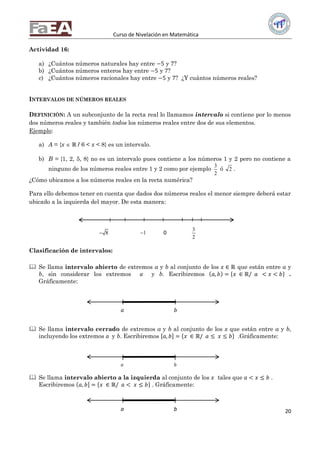 Curso de Nivelación en Matemática
20
Actividad 16:
a) ¿Cuántos números naturales hay entre −5 y 7?
b) ¿Cuántos números enteros hay entre −5 y 7?
c) ¿Cuántos números racionales hay entre −5 y 7? ¿Y cuántos números reales?
INTERVALOS DE NÚMEROS REALES
DEFINICIÓN: A un subconjunto de la recta real lo llamamos intervalo si contiene por lo menos
dos números reales y también todos los números reales entre dos de sus elementos.
Ejemplo:
a) A = {x  ℝ / 6 < x < 8} es un intervalo.
b) B = {1, 2, 5, 8} no es un intervalo pues contiene a los números 1 y 2 pero no contiene a
ninguno de los números reales entre 1 y 2 como por ejemplo
3
2
ó 2 .
¿Cómo ubicamos a los números reales en la recta numérica?
Para ello debemos tener en cuenta que dados dos números reales el menor siempre deberá estar
ubicado a la izquierda del mayor. De esta manera:
Clasificación de intervalos:
 Se llama intervalo abierto de extremos a y b al conjunto de los 𝑥 ∈ ℝ que están entre a y
b, sin considerar los extremos a y b. Escribiremos 𝑎, 𝑏 = 𝑥 ∈ ℝ/ 𝑎 < 𝑥 < 𝑏 .
Gráficamente:
 Se llama intervalo cerrado de extremos a y b al conjunto de los x que están entre a y b,
incluyendo los extremos a y b. Escribiremos 𝑎, 𝑏 = 𝑥 ∈ ℝ/ 𝑎 ≤ 𝑥 ≤ 𝑏 .Gráficamente:
 Se llama intervalo abierto a la izquierda al conjunto de los 𝑥 tales que 𝑎 < 𝑥 ≤ 𝑏 .
Escribiremos 𝑎, 𝑏 = 𝑥 ∈ ℝ/ 𝑎 < 𝑥 ≤ 𝑏 . Gráficamente:
( )
a b
[ ]
a b
( ]
a b
8 1 0
3
2
 
