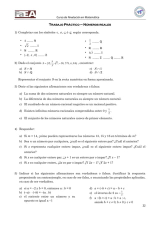 Curso de Nivelación en Matemática
22
TRABAJO PRÁCTICO – NÚMEROS REALES
1) Completar con los símbolos , ,  ó  según corresponda.
 4 ........ ℕ
 2 ........ 𝕀
 ℕ ........ ℝ
 {–2,  , 0} ........ ℞
 1
2
........ ℚ
 ℝ ........ ℝ
 0,3 ........ 𝕀
 ℕ ........ ℞ ........ ℚ ........ ℝ
2) Dado el conjunto
5
{12, , 7, 38, 571, , 0.6}
3
S   , encontrar:
a) S  ℕ
b) S  ℚ
c) S  𝕀
d) S  ℞
Representar el conjunto S en la recta numérica en forma aproximada.
3) Decir si las siguientes afirmaciones son verdaderas o falsas:
a) La suma de dos números naturales es siempre un número natural.
b) La diferencia de dos números naturales es siempre un número natural.
c) El cuadrado de un número racional negativo es un racional positivo.
d) Existen infinitos números racionales comprendidos entre 0 y
1
2
.
e) El conjunto de los números naturales carece de primer elemento.
4) Responder:
a) Si m = 14, ¿cómo pueden representarse los números 13, 15 y 16 en términos de m?
b) Sea n un número par cualquiera, ¿cuál es el siguiente entero par? ¿Cuál el anterior?
c) Si x representa cualquier entero impar, ¿cuál es el siguiente entero impar? ¿Cuál el
anterior?
d) Si x es cualquier entero par, ¿x + 1 es un entero par o impar? ¿Y x – 1?
e) Si x es cualquier entero, ¿2x es par o impar? ¿Y 2x – 1? ¿Y 2x + 1?
5) Indicar si las siguientes afirmaciones son verdaderas o falsas. Justificar la respuesta
proponiendo un contraejemplo, en caso de ser falsa, o enunciando las propiedades aplicadas,
en caso de ser verdadera.
a) si a = –2 y b = 0, entonces a : b = 0
b) (–a)  (–b) = –(a . b)
c) el cociente entre un número y su
opuesto es igual a –1
d) a + (–b + c) = a – b + c
e) el inverso de 2 es −
1
2
.
f) a : (b + c) = a : b + a : c,
siendo b + c  0, b  0 y c  0
 