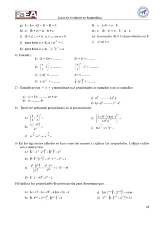 Curso de Nivelación en Matemática
23
g) b – [–c  (2 – 1) – 1] = b
h) a – (b + c) = a – b + c
i) (b + c) : a = b : a + c, con a  0
j) para todo a  ℝ, a : 1
a = 1
k) para todo a  ℝ , aa  11
)(
l) a  (–b) = a  b
m) a  (b – c) = a  b – a  c
n) la ecuación 2x = 1 tiene solución en ℞
o) –(–a) = a
6) Calcular:
1) (5 + 3)2 = .......... 52 + 32 = ..........
2) 






4
1
3
2
.......... 




 4
4
1
3
2
..........
3) (–2)3 = .......... 3–2 = ..........
4)
2
3
)2( = ..........  23
)2( = ..........
7) Completar con = ó  y mencionar qué propiedades se cumplen o no se cumplen:
a) (a + b)n .......... an + bn
b) ab .......... ba
c)
c
b
a .......... cb
a )(
d) a
qp )(  .......... aa
qp 
8) Resolver aplicando propiedades de la potenciación:
a) 






2
3
2
2
1
b)
  

6
332
6
23
c) 



6
5
13
2
aaaa
d) 







 


5
13
32
12
))(3(2
db
bddb
e) 

4
3
12
5
)5(:2.0
9) En los siguientes cálculos se han cometido errores al aplicar las propiedades. Indicar cuáles
son y corregirlos.
a)     16242532
22222  
b)     155:55:5 0662342
 
c)
 
 
  497
7
77
7
77 2
18
124
29
624




d)   251427 00

10) Aplicar las propiedades de potenciación para demostrar que:
a)       412422 22
 aaa
b)     83:333
32321
  nnn
c)     10002:210
3131
  nn
d)   322222 212
  nnn
 