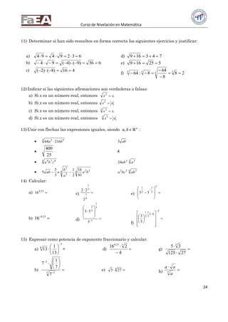 Curso de Nivelación en Matemática
24
11) Determinar si han sido resueltos en forma correcta los siguientes ejercicios y justificar:
a) 6329494 
b) 636)9()4(94 
c) 416)8()2( 
d) 743169 
e) 525169 
f) 28
8
64
8:64 3333




12) Indicar si las siguientes afirmaciones son verdaderas o falsas:
a) Si x es un número real, entonces .2
xx 
b) Si x es un número real, entonces .2
xx 
c) Si x es un número real, entonces .3 3
xx 
d) Si x es un número real, entonces .3 3
xx 
13) Unir con flechas las expresiones iguales, siendo 𝑎, 𝑏 𝜖 ℝ+
:
 3 95
21664 ba  ab3

25
400
4
 4 879
cba 3 23
24 aab
 4 224
2
2
81
16
2
1
3
5
5 ba
a
b
aab  4 322
abbca
14) Calcular:
a) 25.0
16 c) 

6
1
3
1
2
22
e) 










2
2
1
2
1
33
b)  25.0
16 d) 









1
3
1
3
2
5
55
f)
 



















2
1
3
1
2
1
5
3
15) Expresar como potencia de exponente fraccionario y calcular:
a)
2
8
13
1
13







 = d) 


4
216 325.0
g) 


27125
35 3
b) 









3 5
2
7
7
1
7
e)  4
273 h) 

3
a
aa
 