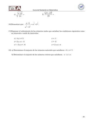 Curso de Nivelación en Matemática
25
c) 

3
a
aa
f)
  

5
4
8
22
16) Demostrar que: 2
1
2
1
2
1
2
1
ba
ba
ba



.
17) Expresar el subconjunto de los números reales que satisface las condiciones siguientes como
un intervalo o unión de intervalos:
x  4 y x < 5
x < 2 y x  –3
x > –5 o x < –6
x  –1
x > –2
x < 2 o x  4
18) a) Determinar el conjunto de los números naturales que satisfacen –3  x < 7.
b) Determinar el conjunto de los números enteros que satisfacen -  x  e.
 