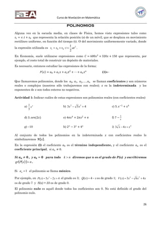 Curso de Nivelación en Matemática
26
POLINOMIOS
Alguna vez en la escuela media, en clases de Física, hemos visto expresiones tales como
𝑠𝑡 = 𝑣. 𝑡 + 𝑠0 que representa la relación posición (s) de un móvil, que se desplaza en movimiento
rectilíneo uniforme, en función del tiempo (t). O del movimiento uniformemente variado, donde
la expresión utilizada es 2
00
2
1
attvsst  .
En Economía, suele utilizarse expresiones como 𝐶 = 600𝑥2
+ 320𝑥 + 150 que representa, por
ejemplo, el costo total de construir un depósito de materiales.
Es necesario, entonces estudiar las expresiones de la forma:
𝑃 𝑥 = 𝑎0 + 𝑎1 𝑥 + 𝑎2 𝑥2 + ⋯ + 𝑎 𝑛 𝑥 𝑛
(1)
Que llamaremos polinomios, donde los 𝑎0, 𝑎1, 𝑎2,… , 𝑎 𝑛 se llaman coeficientes y son números
reales o complejos (nosotros sólo trabajaremos con reales); x es la indeterminada y los
exponentes de x son todos enteros no negativos.
Actividad 1: Indicar cuáles de estas expresiones son polinomios reales (con coeficientes reales)
a) 2
5
1
x b) 453 32
 xx c) 5. 𝑥−1
+ 𝑥4
d) 3. 𝑠𝑒𝑛(2𝑥) e) 4𝜋𝑥4
+ 2𝜋𝑥2
+ 𝜋 f) 7 −
1
𝑥
g) 10 h) 2 𝑥
− 3 𝑥
+ 4 𝑥
i) 4
43 xxx 
Al conjunto de todos los polinomios en la indeterminada x con coeficientes reales lo
simbolizaremos ℜ 𝑥 .
En la expresión (l) el coeficiente 𝑎0 es el término independiente, y el coeficiente 𝑎 𝑛 es el
coeficiente principal, si 𝑎 𝑛 ≠ 0.
Si 𝒂 𝒏 ≠ 𝟎 , y 𝒂 𝒌 = 𝟎 para todo nk  diremos que n es el grado de P(x) y escribiremos
   nxPgr  .
Si 1na el polinomio se llama mónico.
Por ejemplo, en 425)( 3
 xxxP el grado es 3; xxQ  4)( es de grado 1; xxxxV 463)( 72

es de grado 7 y S(x) = 23 es de grado 0.
El polinomio nulo es aquél donde todos los coeficientes son 0. No está definido el grado del
polinomio nulo.
 