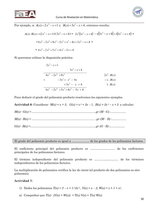 Curso de Nivelación en Matemática
30
Por ejemplo, si 12)( 3
 xxxA y 43)( 2
 xxxB , entonces resulta:
12()()( 3
 xxxBxA )∙( 43 2
 xx ) =  432 23
 xxx  43 2
 xxx  431 2
 xx =
= 4343826 223345
 xxxxxxxx =
= 454526 2345
 xxxxx
Si queremos utilizar la disposición práctica:
454526
)(.143
)(.43
)(.2826
43
12
2345
2
23
3345
2
3






xxxxx
xBxx
xBxxxx
xBxxxx
xx
xx
Para deducir el grado del polinomio producto resolvemos los siguientes ejemplos.
Actividad 6: Considerar M(x) = x + 3, G(x) = x 2 + 2x  1, B(x) = 2x 3  x + 2 y calcular:
M(x) ∙ G(x) = ...............................................................................gr (M ∙ G) :...................
M(x) ∙ B(x) = ............................................................................. ..gr (M ∙ B) :..................
G(x) ∙ B(x) =.................................................................................gr (G ∙ B) :..................
El grado del polinomio producto es igual a ……………… de los grados de los polinomios factores.
El coeficiente principal del polinomio producto es …………………….. de los coeficientes
principales de los polinomios factores.
El término independiente del polinomio producto es ……………………. de los términos
independientes de los polinomios factores.
La multiplicación de polinomios verifica la ley de cierre (el producto de dos polinomios es otro
polinomio).
Actividad 7:
1) Dados los polinomios T(x) = 2  x + 1/2x 2 , V(x) = x  2, W(x) = x + 1 + x2,
a) Comprobar que T(x) . (V(x) + W(x)) = T(x) V(x) + T(x) W(x)
 